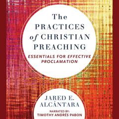 The Practices of Christian Preaching: Essentials for Effective Proclamation Audiobook, by Jared E. Alcantara