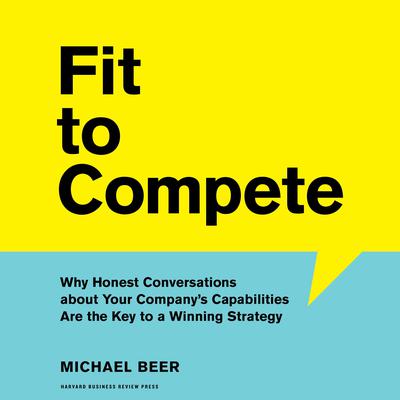 Fit to Compete: Why Honest Conversations about Your Company’s Capabilities Are the Key to a Winning Strategy Audiobook, by Michael Beer