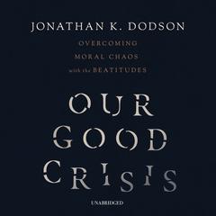 Our Good Crisis: Overcoming Moral Chaos with the Beatitudes Audiobook, by Jonathan K. Dodson
