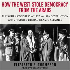 How the West Stole Democracy from the Arabs: The Syrian Congress of 1920 and the Destruction of its Historic Liberal-Islamic Alliance Audiobook, by Elizabeth F. Thompson