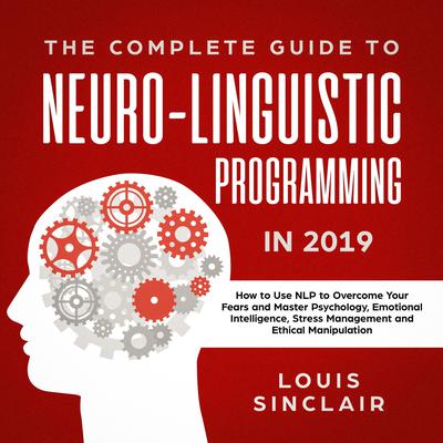 The Complete Guide to Neuro-Linguistic Programming in 2019: How to Use NLP to Overcome Your Fears and Master Psychology, Emotional Intelligence, Stress Management and Ethical Manipulation: How to Use NLP to Overcome Your Fears and Master Psychology, Emotional Intelligence, Stress Management and Ethical Manipulation Audiobook, by Louis Sinclair