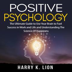 Positive Psychology: The Ultimate Guide to Use Your Brain to Fuel Success in Work and Life and Understanding The Science Of Happiness Audiobook, by Harry K. Lion