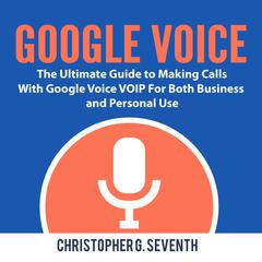 Google Voice: The Ultimate Guide to Making Calls With Google Voice VOIP For Both Business and Personal Use: The Ultimate Guide to Making Calls With Google Voice VOIP For Both Business and Personal Use Audiobook, by Christopher G. Seventh
