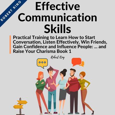 Effective Communication Skills: Practical Training to Learn How to Start Conversation, Listen Effectively, Win Friends, Gain Confidence and Influence People and Raise Your Charisma: Practical Training to Learn How to Start Conversation, Listen Effectively, Win Friends, Gain Confidence and Influence People and Raise Your Charisma Audiobook, by Robert King