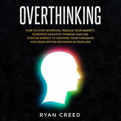 Overthinking: How to Stop Worrying, Reduce Your Anxiety, Eliminate Negative Thinking and Use Positive Energy To Control Your Thoughts and Make Better Decisions in Your Life Audiobook, by Ryan Creed