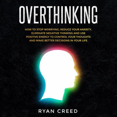 Overthinking: How to Stop Worrying, Reduce Your Anxiety, Eliminate Negative Thinking and Use Positive Energy To Control Your Thoughts and Make Better Decisions in Your Life Audiobook, by Ryan Creed