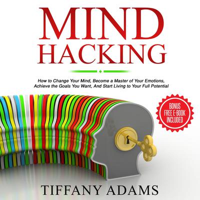 Mind Hacking: How to Change Your Mind, Become a Master of Your Emotions, Achieve the Goals You Want, & Start Living to Your Full Potential Audiobook, by Tiffany Adams