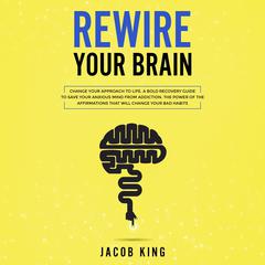 Rewire Your Brain: Change Your Approach to Life. A Bold Recovery Guide to Save Your Anxious Mind from Addiction. The Power of the Affirmations That Will Change Your Bad Habits Audiobook, by Jacob King