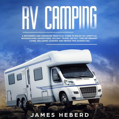 RV Camping: A Beginners and Advanced Practical Guide to Enjoy RV Lifestyle, Boondocking Adventures, Holiday Travel or Full Time Retirement Living, Including Cooking and Repair Tips Across USA Audiobook, by James Heberd