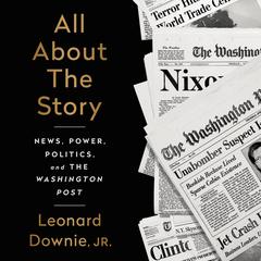 All About the Story: News, Power, Politics, and the Washington Post Audiobook, by Leonard Downie