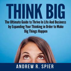 Think Big: The Ultimate Guide to Thrive In Life And Business by Expanding Your Thinking in Order to Make Big Things Happen Audiobook, by Andrew R. Spier