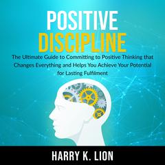 Positive Discipline: The Ultimate Guide to Committing to Positive Thinking that Changes Everything and Helps You Achieve Your Potential for Lasting Fulfillment Audiobook, by Harry K. Lion