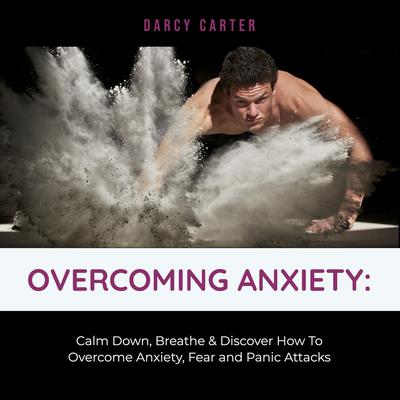 Overcoming Anxiety: Calm Down, Breathe & Discover How To Overcome Anxiety, Fear and Panic Attacks Audiobook, by Darcy Carter