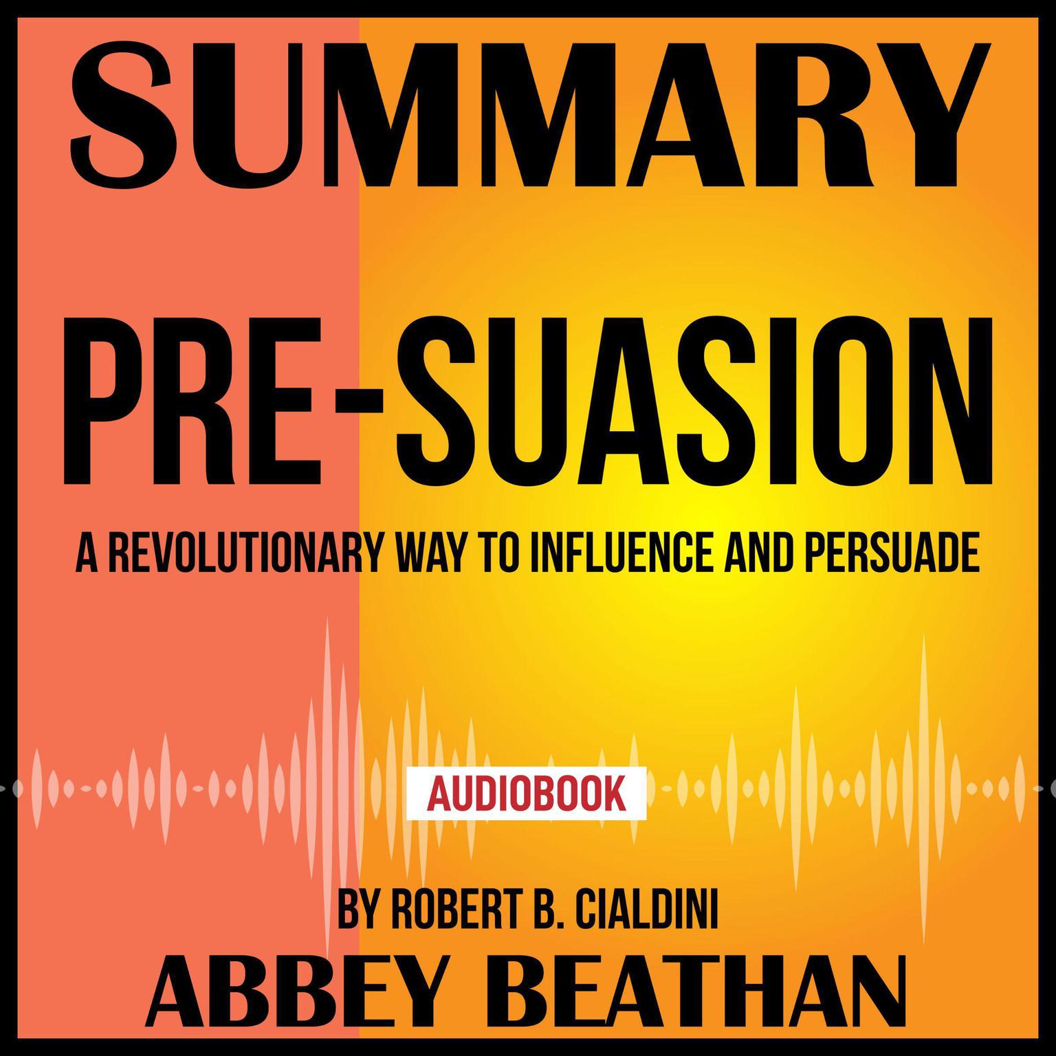 Summary of Pre-Suasion: A Revolutionary Way to Influence and Persuade by Robert B. Cialdini Audiobook, by Abbey Beathan