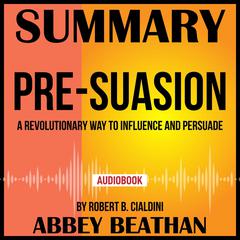 Summary of Pre-Suasion: A Revolutionary Way to Influence and Persuade by Robert B. Cialdini Audiobook, by Abbey Beathan