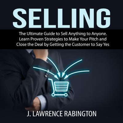Selling: The Ultimate Guide to Sell Anything to Anyone. Learn Proven Strategies to Make Your Pitch and Close the Deal by Getting the Customer to Say Yes Audiobook, by J. Lawrence Rabington