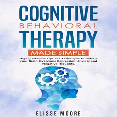 Cognitive Behavioral Therapy Made Simple : Highly Effective Tips and Techniques to Retrain your Brain, Overcome Depression, Anxiety and Negative Thoughts. Audiobook, by Elisse Moore