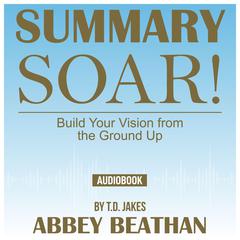 Summary of Soar!: Build Your Vision from the Ground Up by T.D. Jakes Audiobook, by Abbey Beathan