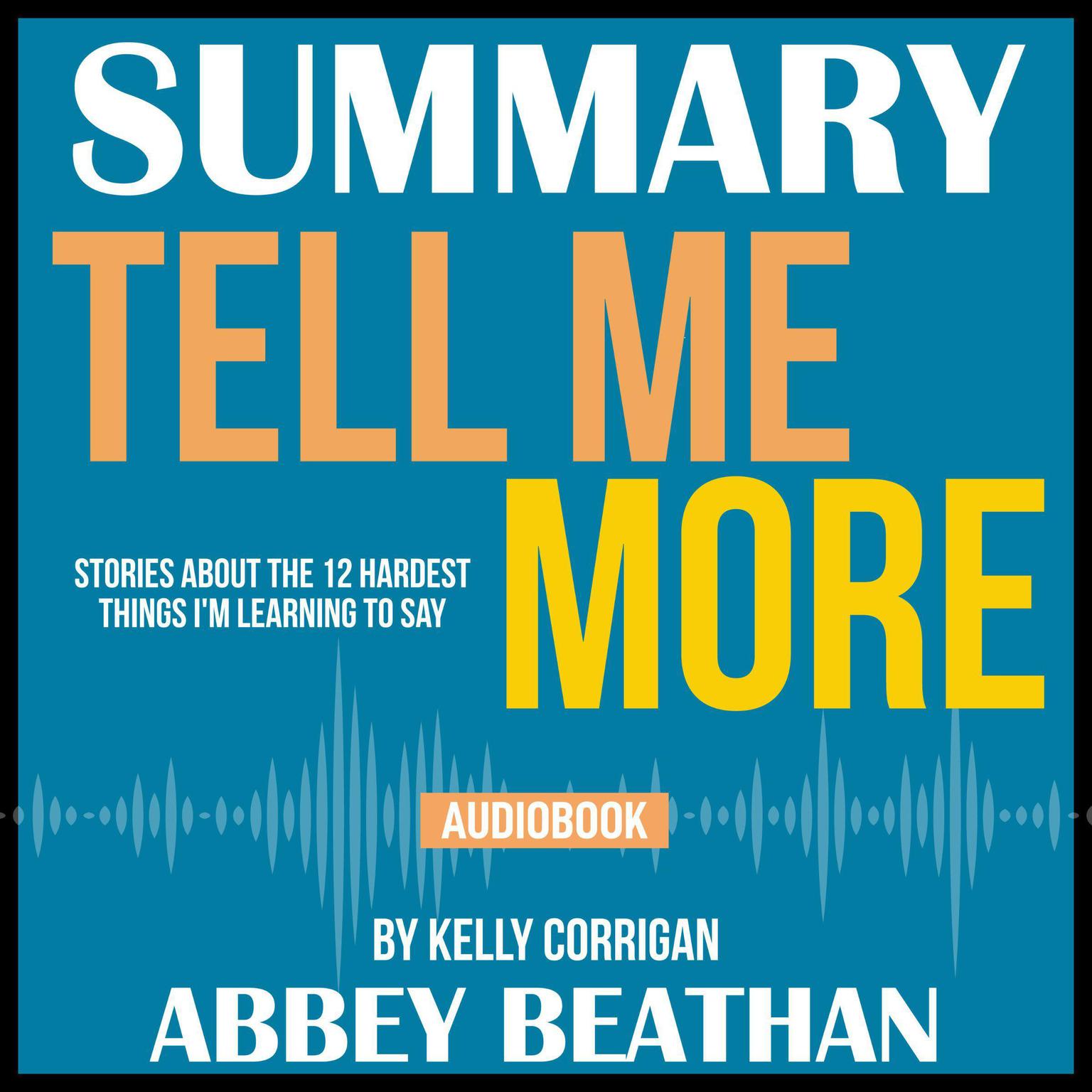 Summary of Tell Me More: Stories About the 12 Hardest Things Im Learning to Say by Kelly Corrigan Audiobook, by Abbey Beathan