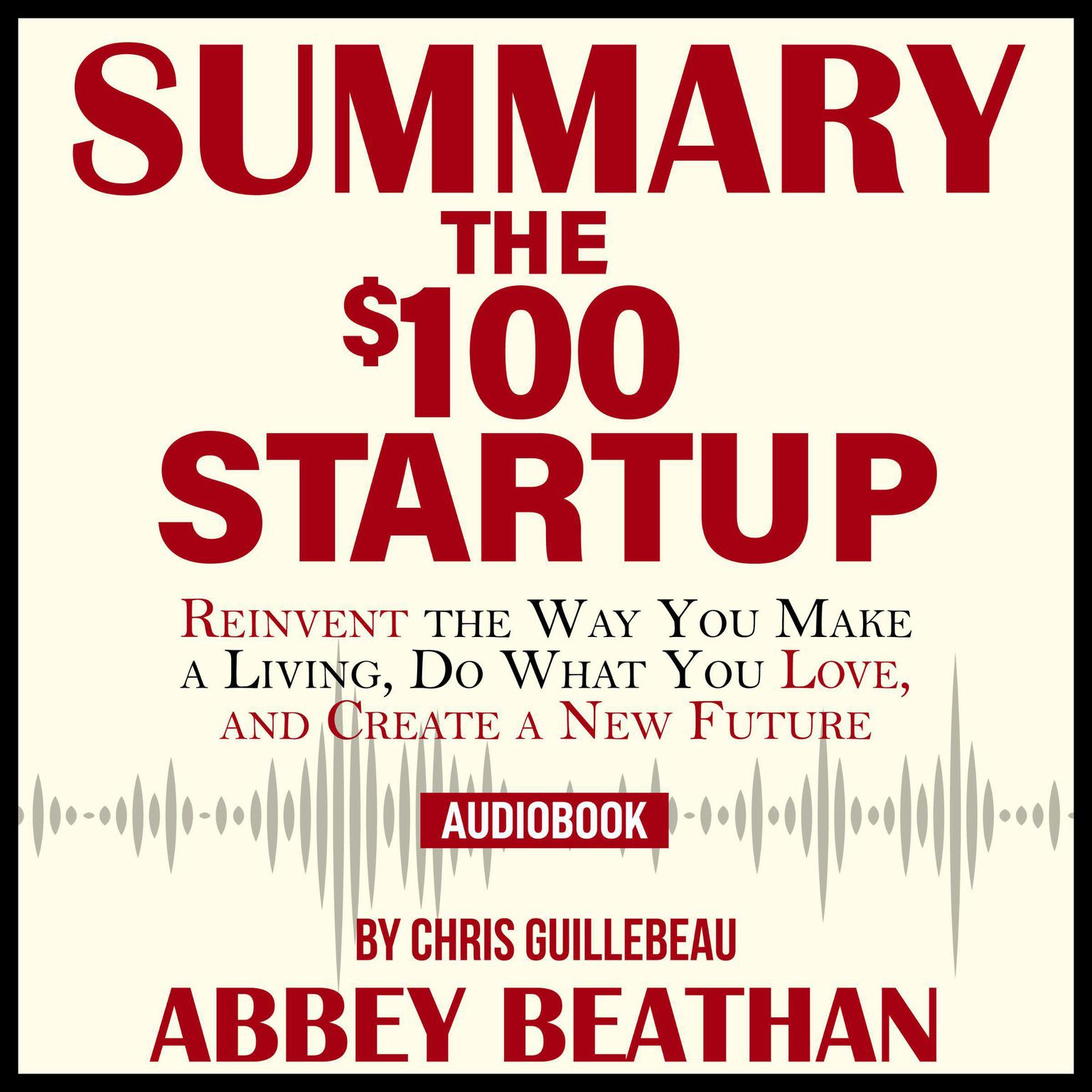 Summary of The $100 Startup: Reinvent the Way You Make a Living, Do What You Love, and Create a New Future by Chris Guillebeau Audiobook, by Abbey Beathan