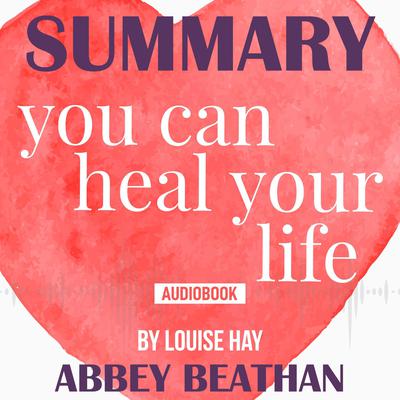 Summary of You Can Heal Your Life by Louise Hay Audiobook, by Abbey Beathan