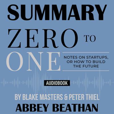 Summary of Zero to One: Notes on Startups, or How to Build the Future by Blake Masters & Peter Thiel Audiobook, by Abbey Beathan