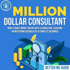Million Dollar Consultant: How to Make Money Online With A Consulting, Coaching or Mentoring Business As A Complete Beginner Audiobook, by 