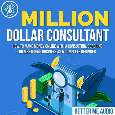 Million Dollar Consultant: How to Make Money Online With A Consulting, Coaching or Mentoring Business As A Complete Beginner Audiobook, by Better Me Audio