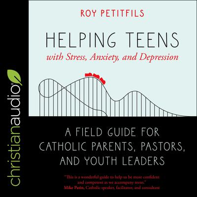 Helping Teens with Stress, Anxiety, and Depression: A Field Guide for Catholic Parents, Pastors, and Youth Leaders Audiobook, by Roy Petitfils