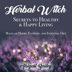 Herbal Witch, Secrets to Healthy & Happy Living: Magic of Herbs, Flowers, And Essential Oils Audiobook, by Abigail Bailey