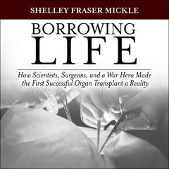 Borrowing Life: How Scientists, Surgeons, and a War Hero Made the First Successful Organ Transplant a Reality Audiobook, by Shelley Fraser Mickle