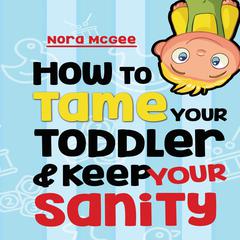 How To Tame Your Toddler And Keep Your Sanity: A Guide To Help Manage Your Toddlers Tantrums And Not Lose Your Mind Audiobook, by Nora McGee