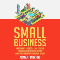Small Business: A Beginner's Guide to A Lean Startup, Turning Vision Into Reality, and Achieving the Entrepreneurial Dream Audiobook, by Armani Murphy