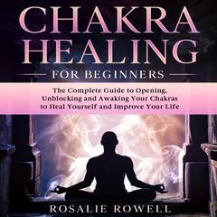 Chakra Healing for Beginners: The Complete Guide to Opening, Unblocking and Awaking Your Chakras to Heal Yourself and Improve Your Life Audiobook, by Rosalie Rowell