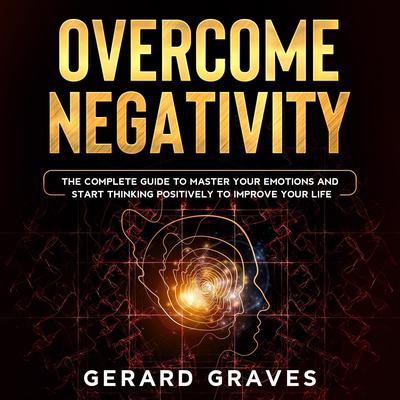Overcome Negativity: The Complete Guide to Master Your Emotions and Start Thinking Positively to Improve Your Life Audiobook, by Gerard Graves