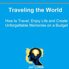 Traveling the World: How to Travel, Enjoy Life and Create Unforgettable Memories on a Budget Audiobook, by Jay Lorin