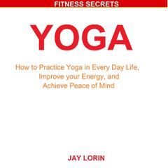 Yoga: How to Practice Yoga in Every Day Life, Improve your Energy, and Achieve Peace of Mind Audiobook, by Jay Lorin