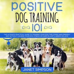 Positive Dog Training 101: The Practical Guide to Training Your Dog the Loving and Friendly Way Without Causing your Dog Stress or Harm Using Positive Reinforcement Audiobook, by 