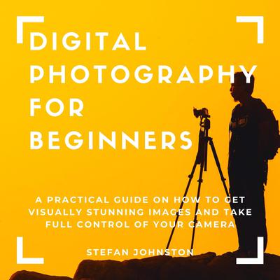 Digital Photography for Beginners: A Practical Guide on How to Get Visually Stunning Images and Take Full Control of Your Camera Audiobook, by Stefan Johnston