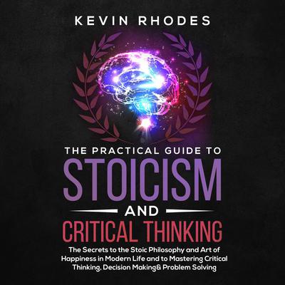 The Practical Guide to Stoicism and Critical Thinking: The Secrets to the Stoic Philosophy and Art of Happiness in Modern Life and to Mastering Critical Thinking, Decision Making and Problem Solving Audiobook, by Kevin Rhodes