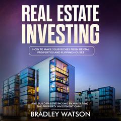 Real Estate Investing: How To Make Your Riches From Rental Properties and Flipping Houses, And Build Passive Income By Mastering The Property Investment Game Audiobook, by Bradley Watson