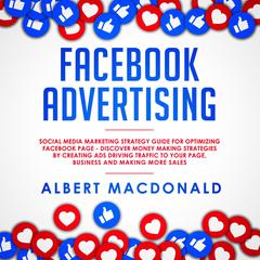 Facebook Advertising: Social Media Marketing Strategy Guide for Optimizing Facebook Page—Discover Money Making Strategies by Creating Ads Driving Traffic To Your Page, Business and Making More Sales Audiobook, by Albert MacDonald