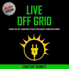 Live Off Grid: Escape the City, Learn how to Travel Intelligently using Solar Power Audiobook, by Constant Bennett