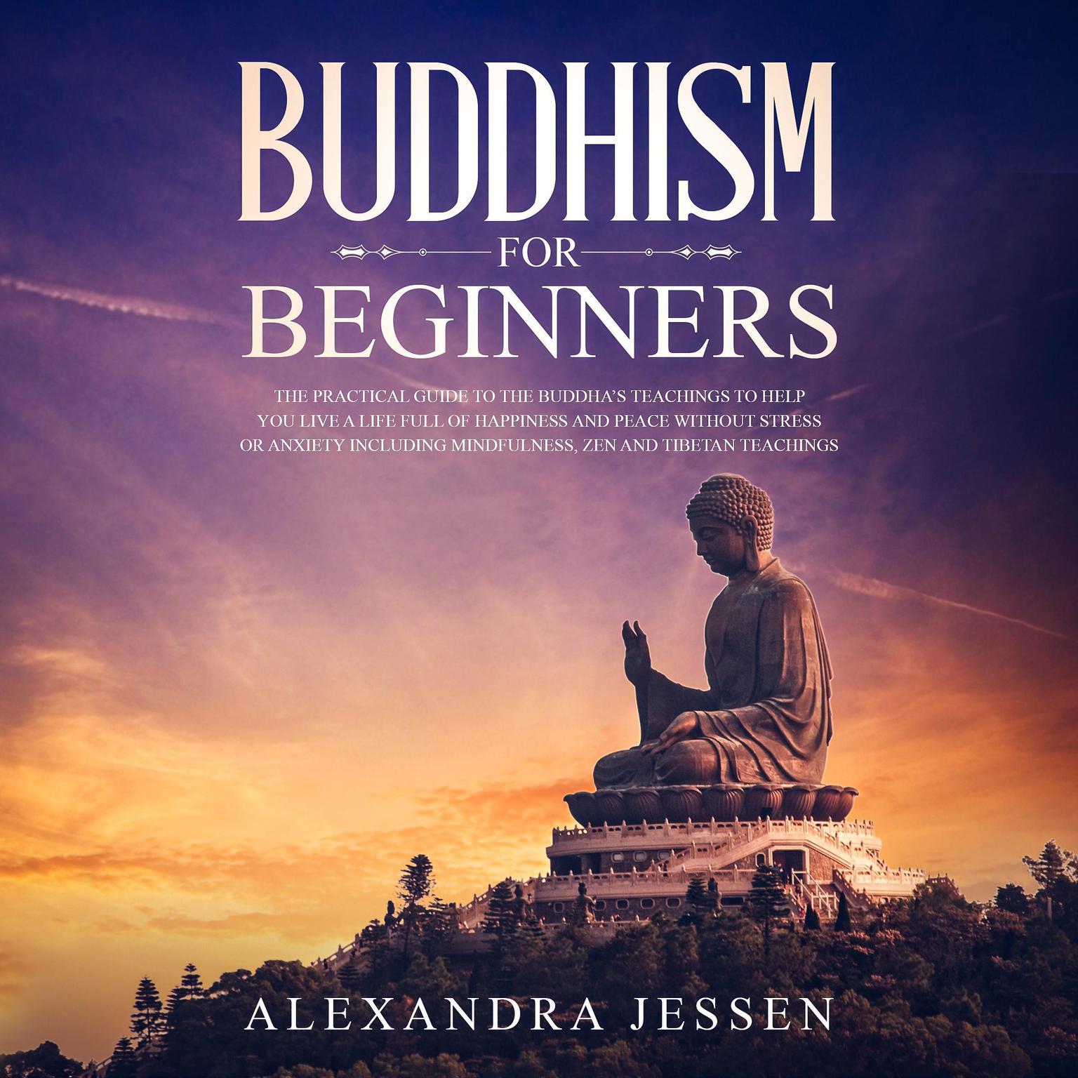 Buddhism for Beginners: The Practical Guide to the Buddha’s Teachings to Help You Live a Life Full of Happiness and Peace without Stress or Anxiety, Including Mindfulness, Zen, and Tibetan Teachings Audiobook, by Alexandra Jessen