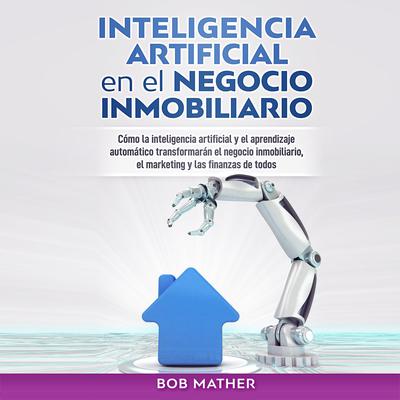 Inteligencia Artificial en el Negocio Inmobiliario: Cómo la inteligencia artificial y el aprendizaje automático transformarán el negocio inmobiliario, ... y las finanzas de todos Audiobook, by Bob Mather