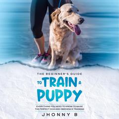 The Beginners Guide to Train a Puppy: Everything You Need to Know to Raise the Perfect Dog and Obedience Training Audiobook, by Jhonny B