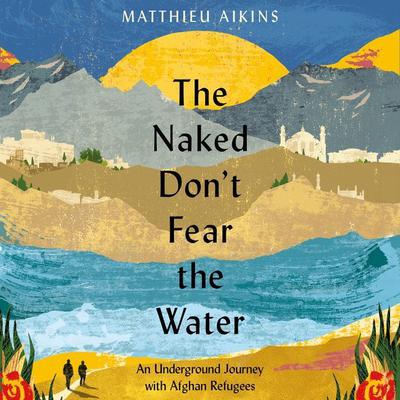 The Naked Dont Fear the Water: An Underground Journey with Afghan Refugees Audiobook, by Matthieu Aikins