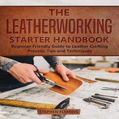 The Leatherworking Starter Handbook: Beginner Friendly Guide to Leather Crafting Process, Tips and Techniques Audiobook, by Stephen Fleming