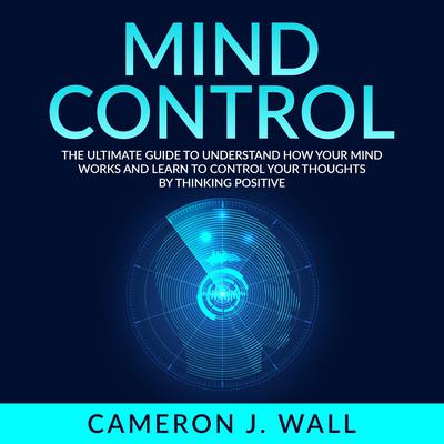 Mind Control: The Ultimate Guide To Understand How Your Mind Works And Learn to Control Your Thoughts by Thinking Positive Audiobook, by Cameron J. Wall