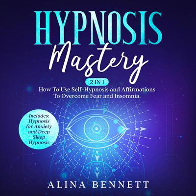 Hypnosis Mastery: 2 in 1: How To Use Self-Hypnosis and Affirmations To Overcome Fear and Insomnia. Includes: Hypnosis for Anxiety and Deep Sleep Hypnosis Audiobook, by Alina Bennett
